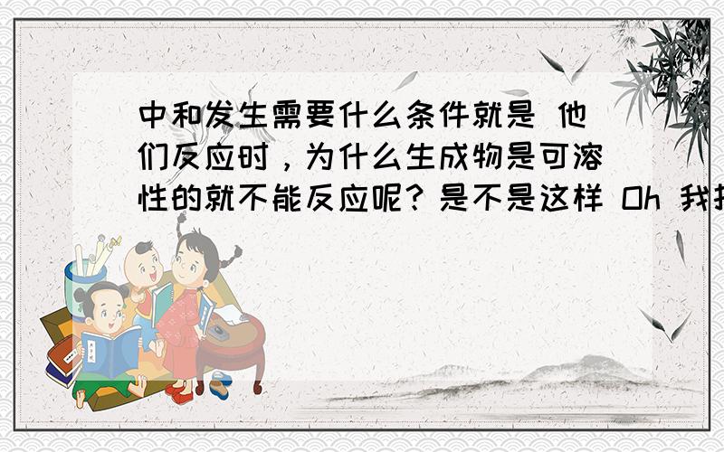 中和发生需要什么条件就是 他们反应时，为什么生成物是可溶性的就不能反应呢？是不是这样 Oh 我打错了是 复分解反应