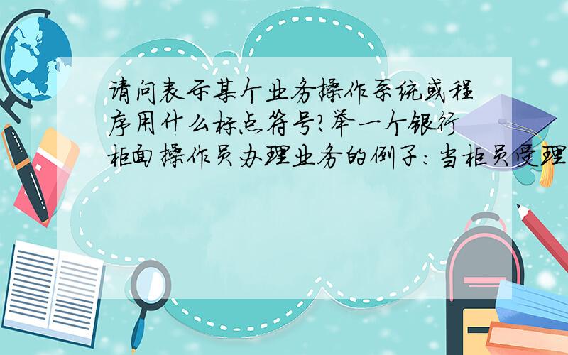 请问表示某个业务操作系统或程序用什么标点符号?举一个银行柜面操作员办理业务的例子：当柜员受理了客户提交的转账支票后,经审查无误,打开“综合业务操作系统”转账支票记账输入画