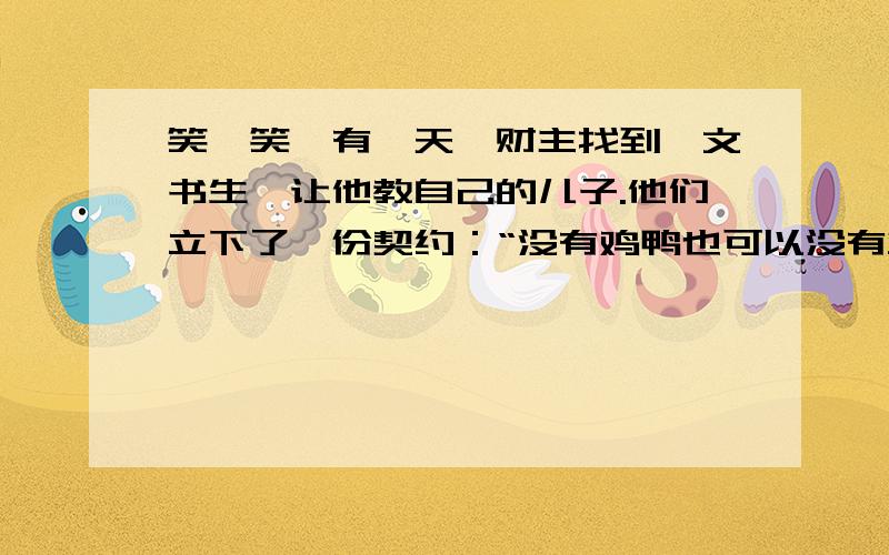 笑一笑,有一天,财主找到一文书生,让他教自己的儿子.他们立下了一份契约：“没有鸡鸭也可以没有鱼肉也可以青菜豆腐不可少.”财主和书生都很满意.可是,书生每天都只能吃到青菜、豆腐.