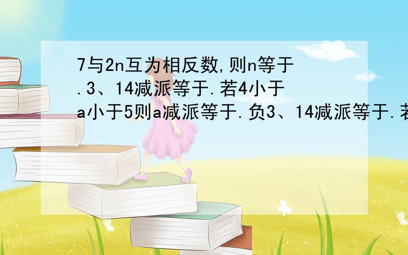 7与2n互为相反数,则n等于.3、14减派等于.若4小于a小于5则a减派等于.负3、14减派等于.若4小于a小于5则a减派等于.点负六分之五与点负八分之七之间的距离是.