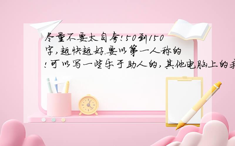 尽量不要太自夸!50到150字,越快越好.要以第一人称的!可以写一些乐于助人的,其他电脑上的我都看了,不要那些,了