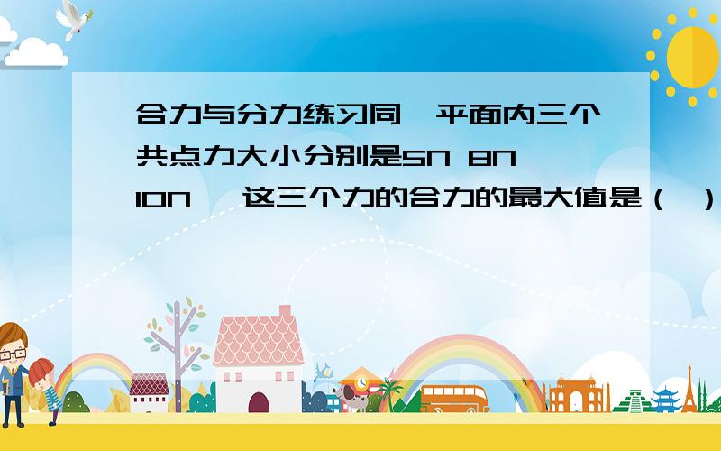 合力与分力练习同一平面内三个共点力大小分别是5N 8N 10N ,这三个力的合力的最大值是（ ）最小值是（ ）2楼求最小值那里能说清楚点吗？