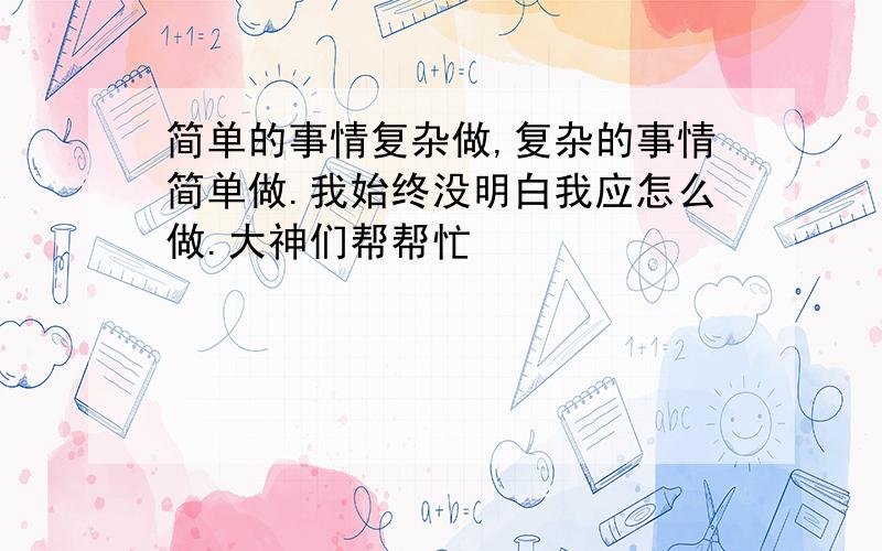 简单的事情复杂做,复杂的事情简单做.我始终没明白我应怎么做.大神们帮帮忙