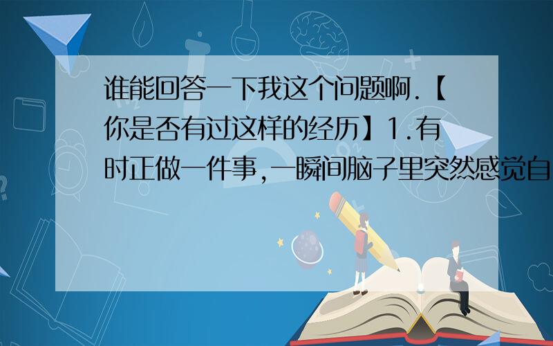 谁能回答一下我这个问题啊.【你是否有过这样的经历】1.有时正做一件事,一瞬间脑子里突然感觉自己曾做过这件事,相同的场景与感觉,一切都相同.2.有时到一个地方,明明第一次去,却感觉非