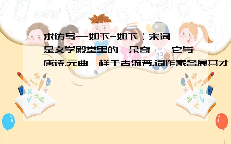 求仿写~~如下~如下：宋词,是文学殿堂里的一朵奇葩,它与唐诗.元曲一样千古流芳.词作家各展其才,各显千秋：有的豪放如若大江东去,有的婉约如小桥流水；有的粗犷如旭日喷薄；有的细腻似