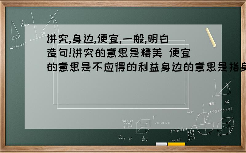 讲究,身边,便宜,一般,明白造句!讲究的意思是精美 便宜的意思是不应得的利益身边的意思是指身上 一般的意思是一样;同样明白的意思是聪明;懂道理 要按照我的意思造句!