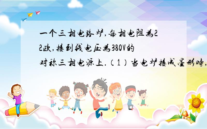 一个三相电路炉,每相电阻为22欧,接到线电压为380V的对称三相电源上.（1）当电炉接成星形时,求相电压、相电流和线电流：(2)当电炉接成三角形时求相电压、相电流和线电流.（每相电阻是什