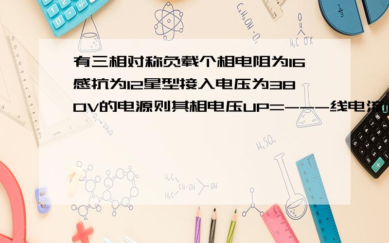 有三相对称负载个相电阻为16感抗为12星型接入电压为380V的电源则其相电压UP=---线电流I1=---三相总功率=--