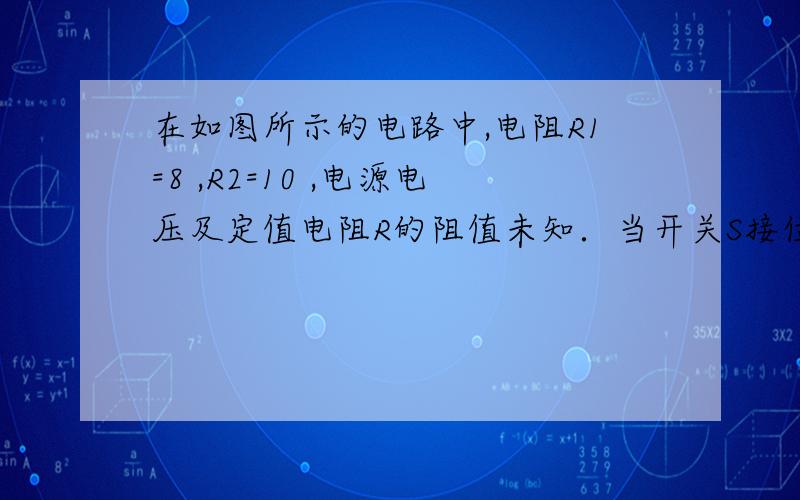 在如图所示的电路中,电阻R1=8 ,R2=10 ,电源电压及定值电阻R的阻值未知．当开关S接位置1时,电流表示数为0．2A．当开关S接位置2时,电流表示数的可能值在 A到 A之间．