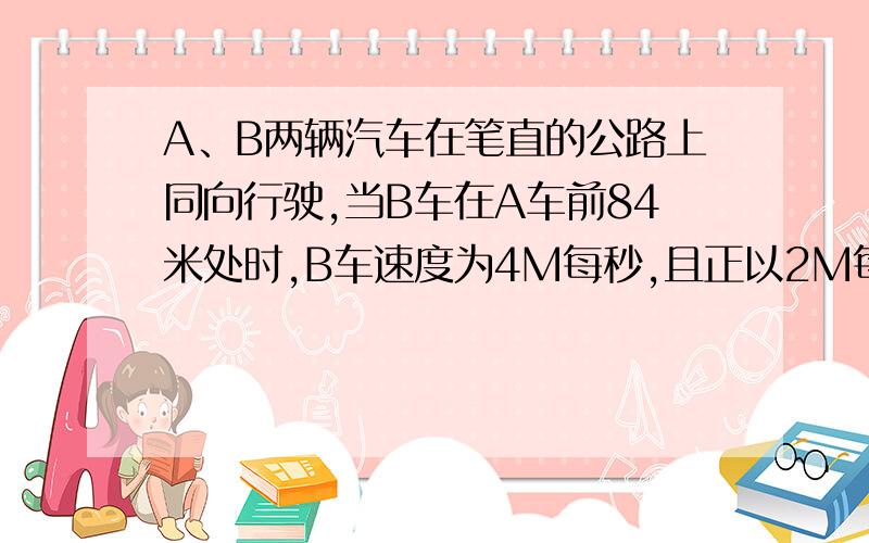 A、B两辆汽车在笔直的公路上同向行驶,当B车在A车前84米处时,B车速度为4M每秒,且正以2M每秒的平方的加速度做匀加速运动；经一段时间后,B车加速度突然变零.A车一直以20M每秒的速度做匀速运