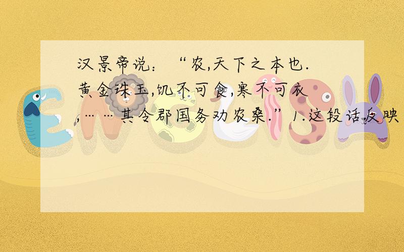 汉景帝说：“农,天下之本也.黄金珠玉,饥不可食,寒不可衣,……其令郡国务劝农桑.”1.这段话反映了汉景帝什么思想?2.汉景帝的那些措施体现了这种思想?3.文景之治是的经济状况怎样?4.文景