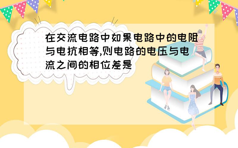 在交流电路中如果电路中的电阻与电抗相等,则电路的电压与电流之间的相位差是