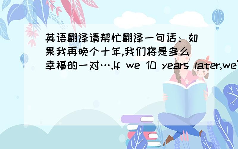 英语翻译请帮忙翻译一句话：如果我再晚个十年,我们将是多么幸福的一对….If we 10 years later,we'll be so happy pair!这个翻译感觉不太对.请把这句话翻译成英文,