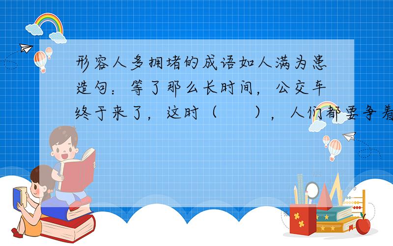 形容人多拥堵的成语如人满为患造句：等了那么长时间，公交车终于来了，这时（      ），人们都要争着第一个上去。