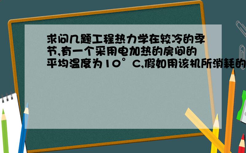 求问几题工程热力学在较冷的季节,有一个采用电加热的房间的平均温度为10°C,假如用该机所消耗的功率来驱动热泵工作,它在室外温度为5°C和水散热器之间工作.如果水散热气的温度比房间的