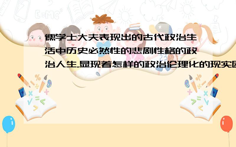 儒学士大夫表现出的古代政治生活中历史必然性的悲剧性格的政治人生.显现着怎样的政治伦理化的现实困境谈谈你的感受和理解