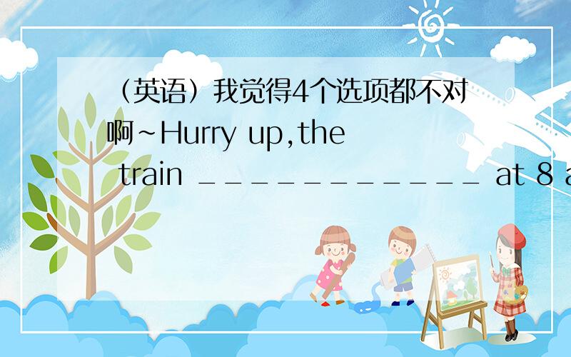 （英语）我觉得4个选项都不对啊~Hurry up,the train ___________ at 8 a.m..A.is startingB.has startedC.would startD.starts我觉得里面应该填will start另外 这里为什么可以用starts 请大人分析