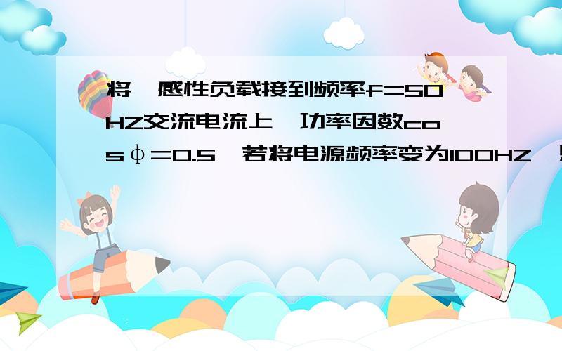 将一感性负载接到频率f=50HZ交流电流上,功率因数cosφ=0.5,若将电源频率变为100HZ,则功率因数变为____?百度上那个好像不是很对