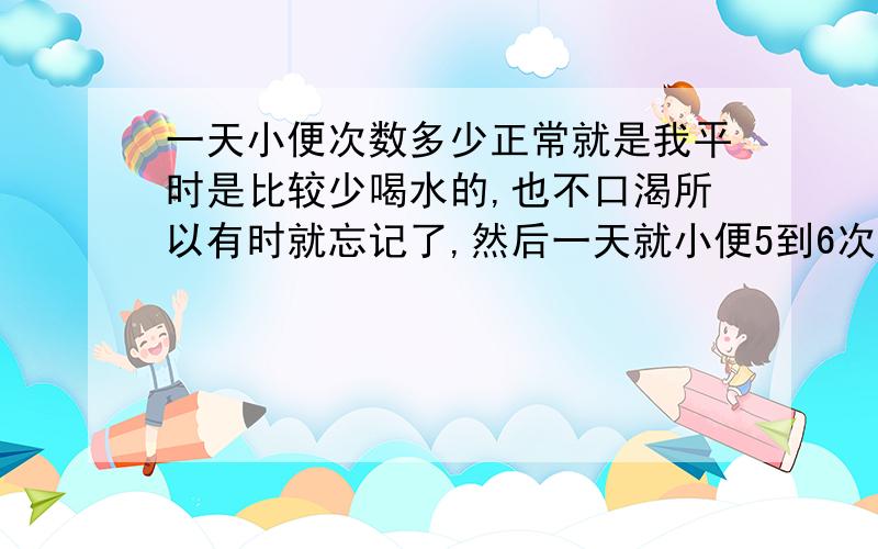 一天小便次数多少正常就是我平时是比较少喝水的,也不口渴所以有时就忘记了,然后一天就小便5到6次,睡觉后没有,然后这几天我相对自己平时来说喝多了点水,是相对自己平时的情况,小便就9