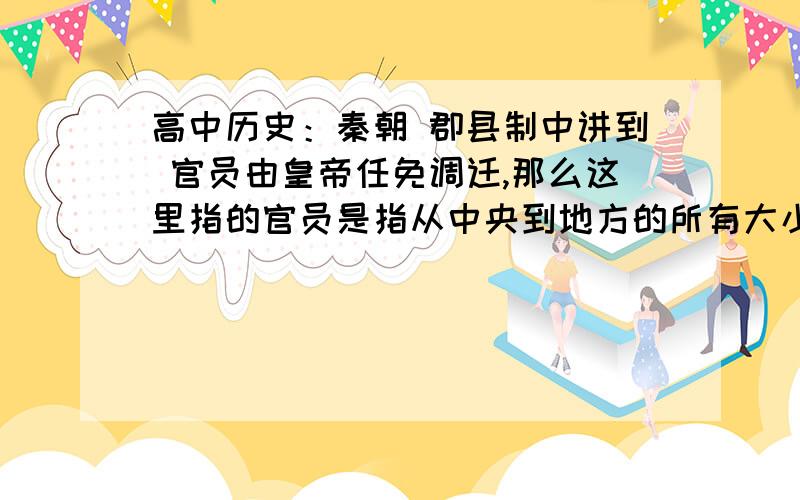 高中历史：秦朝 郡县制中讲到 官员由皇帝任免调迁,那么这里指的官员是指从中央到地方的所有大小官员（三公九卿和郡县亭里）,还是指郡守县令,或是指特定范围的官员?