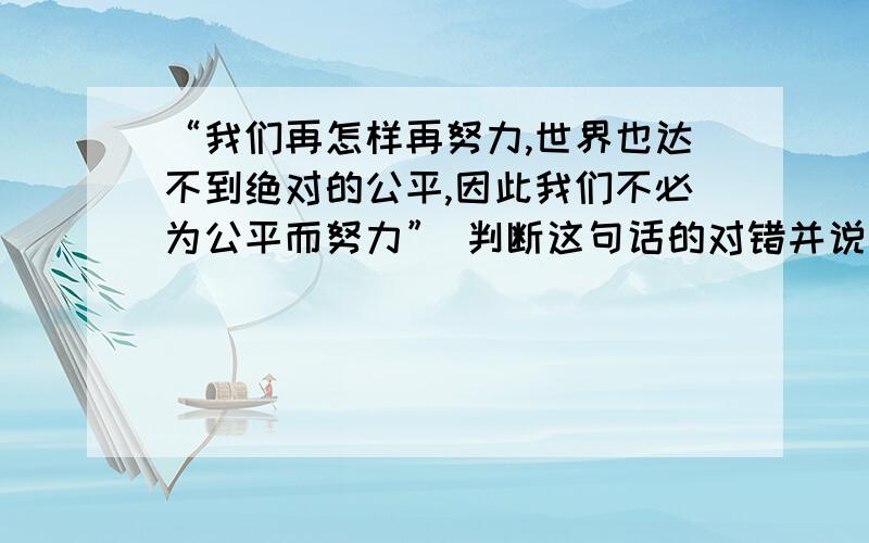 “我们再怎样再努力,世界也达不到绝对的公平,因此我们不必为公平而努力” 判断这句话的对错并说明理由