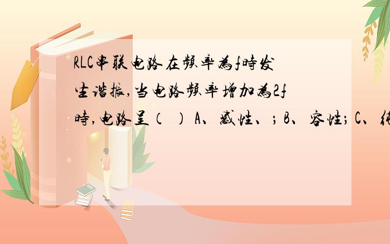 RLC串联电路在频率为f时发生谐振,当电路频率增加为2f时,电路呈（ ） A、感性、； B、容性； C、纯