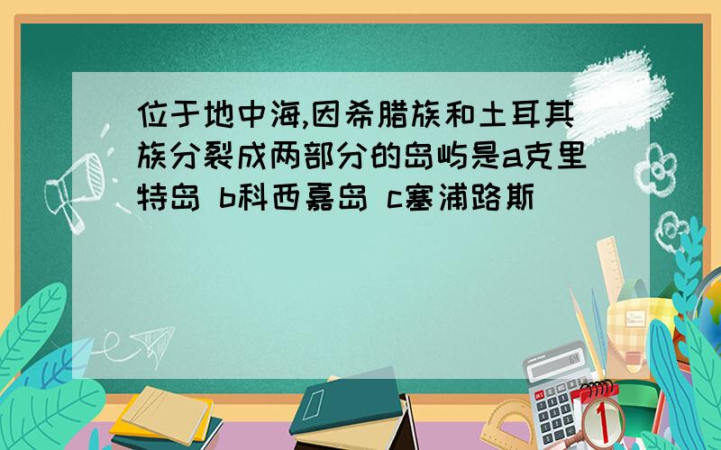 位于地中海,因希腊族和土耳其族分裂成两部分的岛屿是a克里特岛 b科西嘉岛 c塞浦路斯