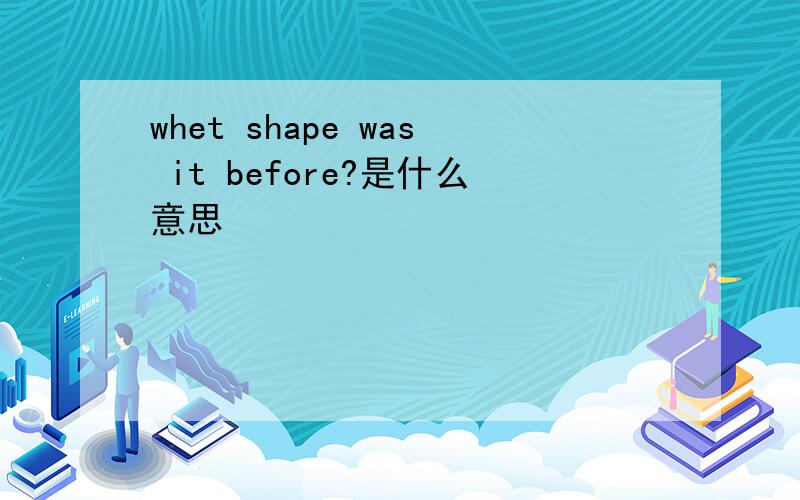 whet shape was it before?是什么意思