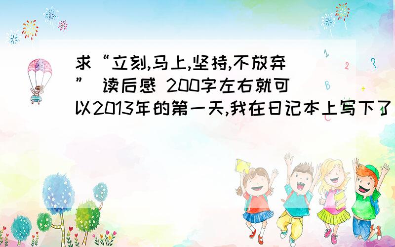 求“立刻,马上,坚持,不放弃” 读后感 200字左右就可以2013年的第一天,我在日记本上写下了对自己在新的一年里的期许.我突然觉得心里有深深的负罪感,没有喜悦,没有期待,仿佛是被下了咒,麻