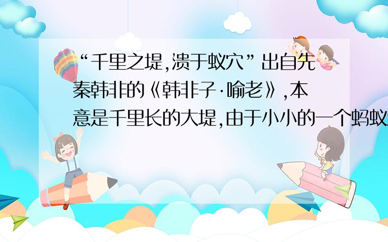 “千里之堤,溃于蚁穴”出自先秦韩非的《韩非子·喻老》,本意是千里长的大堤,由于小小的一个蚂蚁洞而溃决.【它常用来比喻______】【用在这里的意思是说______】{是“敬重卑微”李经纬的文