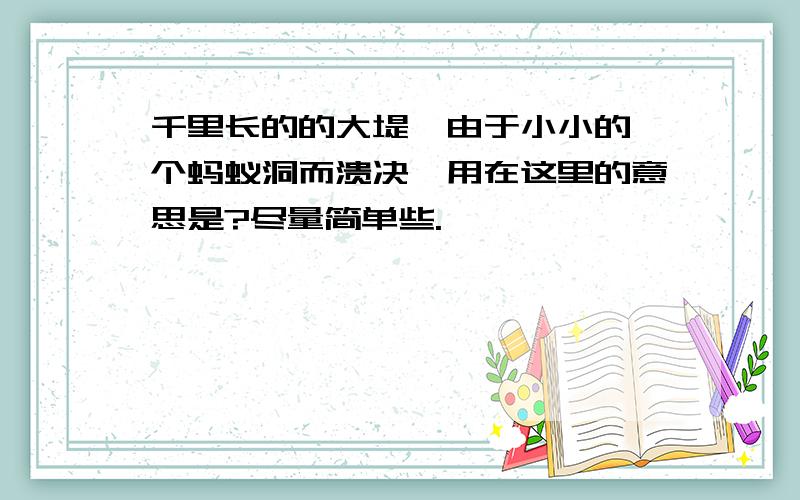 千里长的的大堤,由于小小的一个蚂蚁洞而溃决,用在这里的意思是?尽量简单些.