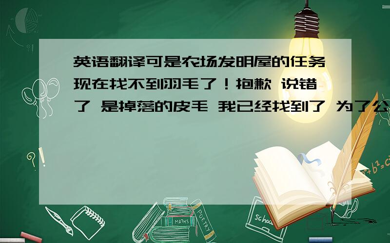 英语翻译可是农场发明屋的任务现在找不到羽毛了！抱歉 说错了 是掉落的皮毛 我已经找到了 为了公平一些 这5分给第一个回答我问题的人