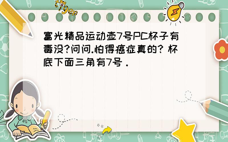 富光精品运动壶7号PC杯子有毒没?问问.怕得癌症真的？杯底下面三角有7号。