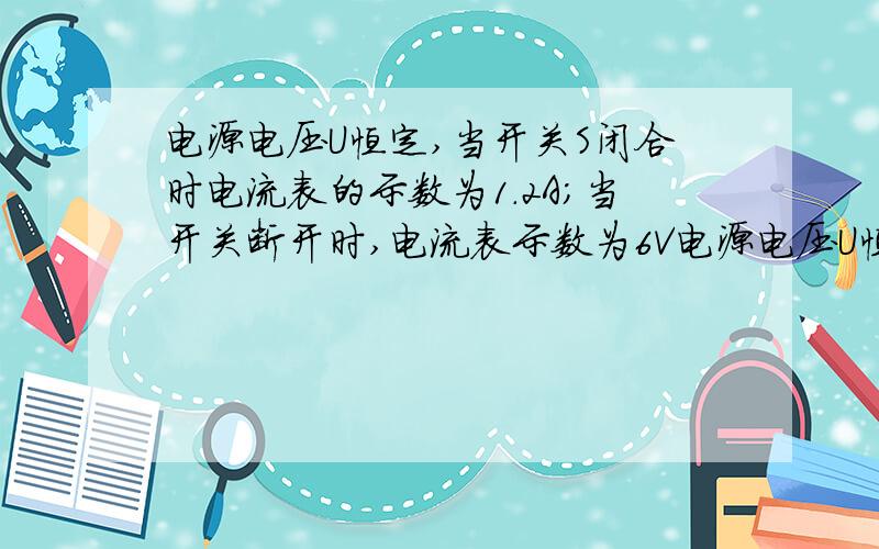 电源电压U恒定,当开关S闭合时电流表的示数为1.2A；当开关断开时,电流表示数为6V电源电压U恒定,当开关S闭合时电流表的示数为1.2A；当开关断开时,电流表示数为0.4A,电压表的示数为6V,这两个