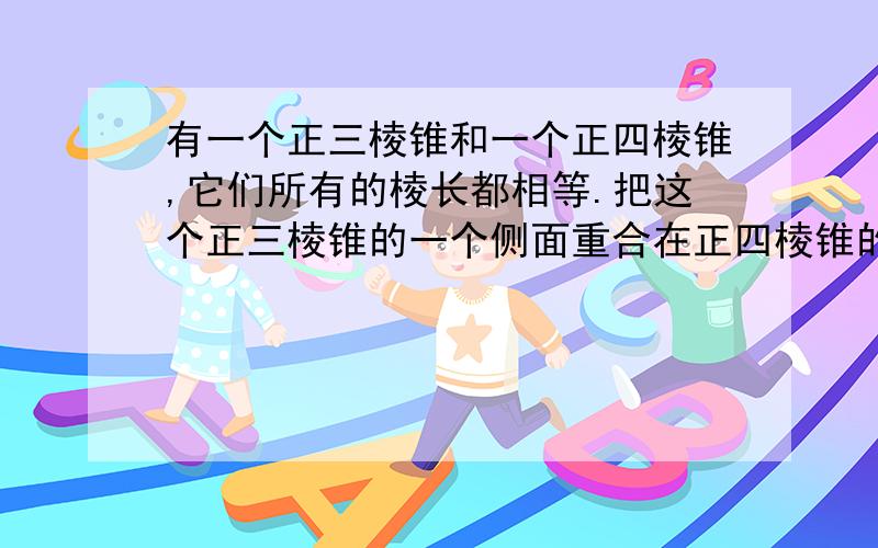 有一个正三棱锥和一个正四棱锥,它们所有的棱长都相等.把这个正三棱锥的一个侧面重合在正四棱锥的一个侧面上,则所得到的这个组合体是?刚看立体几何