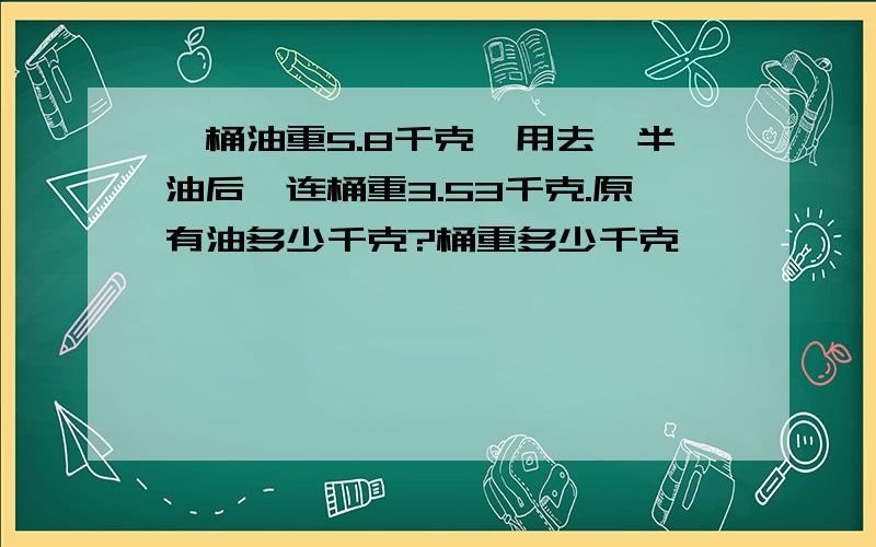 一桶油重5.8千克,用去一半油后,连桶重3.53千克.原有油多少千克?桶重多少千克