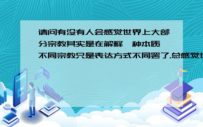 请问有没有人会感觉世界上大部分宗教其实是在解释一种本质,不同宗教只是表达方式不同罢了.总感觉世界上大部分宗教其实都在说一种本源.而这种本质很难用我们现在的思维或者知识解释.