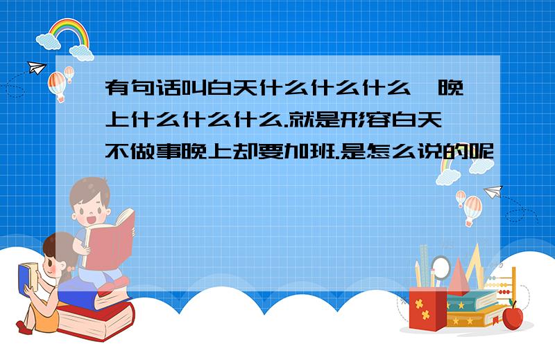 有句话叫白天什么什么什么,晚上什么什么什么.就是形容白天不做事晚上却要加班.是怎么说的呢