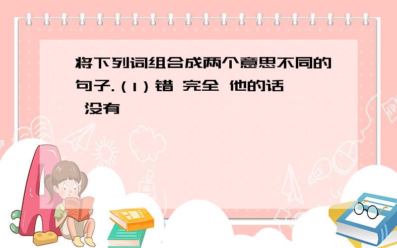 将下列词组合成两个意思不同的句子.（1）错 完全 他的话 没有