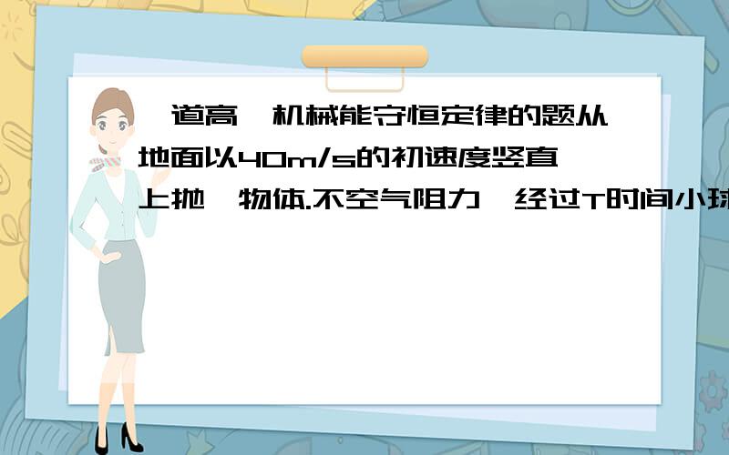 一道高一机械能守恒定律的题从地面以40m/s的初速度竖直上抛一物体.不空气阻力,经过T时间小球的重力势能是动能的3倍.则T=?这时小球离地高度为__m?