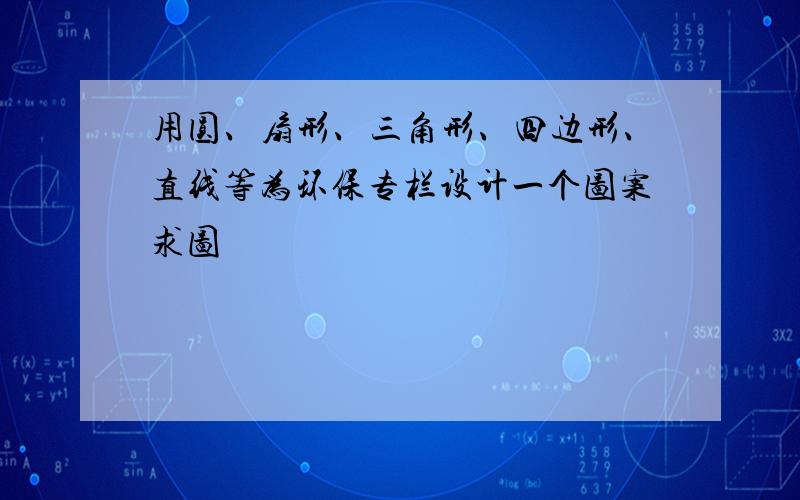 用圆、扇形、三角形、四边形、直线等为环保专栏设计一个图案求图