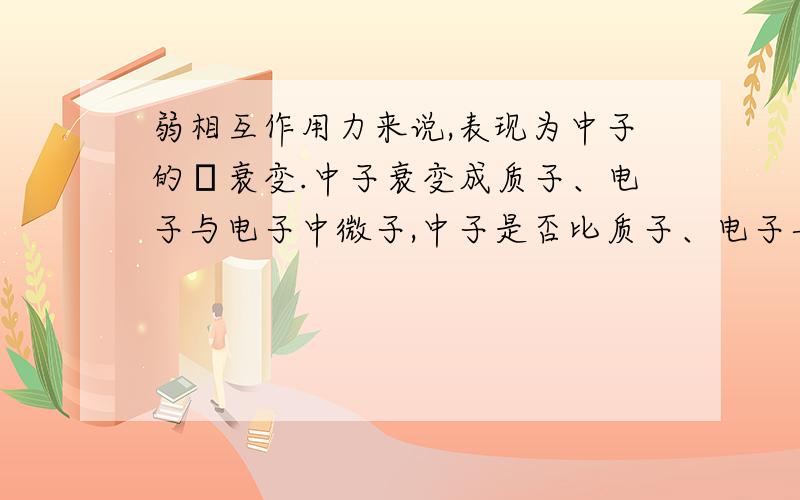 弱相互作用力来说,表现为中子的β衰变.中子衰变成质子、电子与电子中微子,中子是否比质子、电子与电子中微子的能量都大,要不为什么叫衰变呢?中子是否比质子、电子与电子中微子的能量