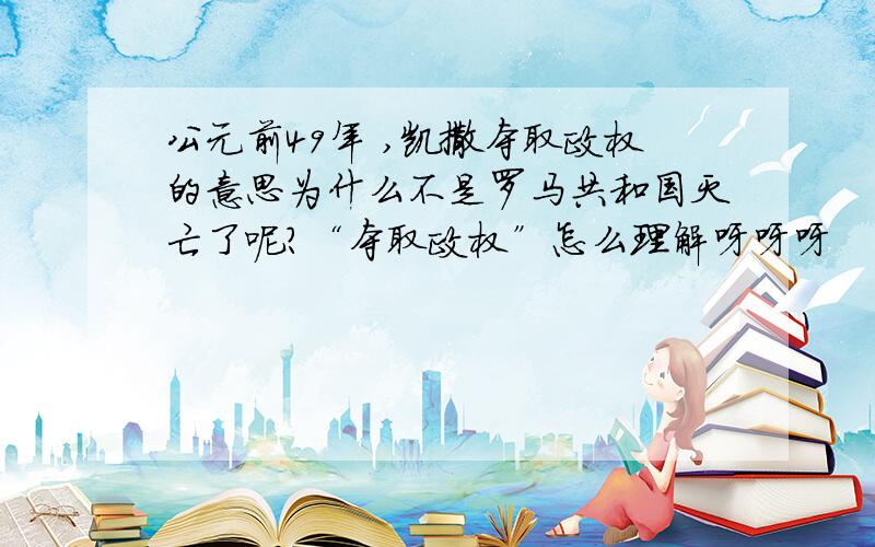 公元前49年 ,凯撒夺取政权的意思为什么不是罗马共和国灭亡了呢?“夺取政权”怎么理解呀呀呀