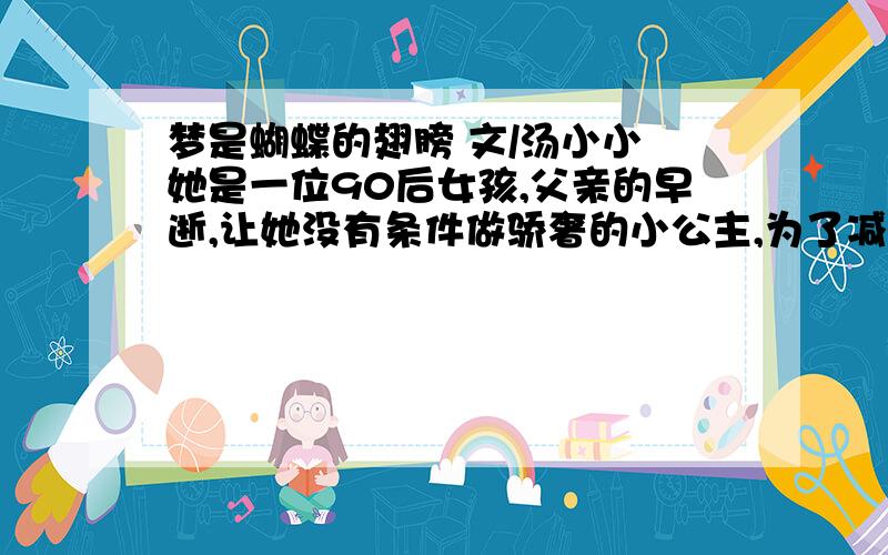 梦是蝴蝶的翅膀 文/汤小小 她是一位90后女孩,父亲的早逝,让她没有条件做骄奢的小公主,为了减轻母亲的负担,初中毕业后,她背起行囊,到城里打工.那时她不满18岁,没技术没文凭,只能在一家路