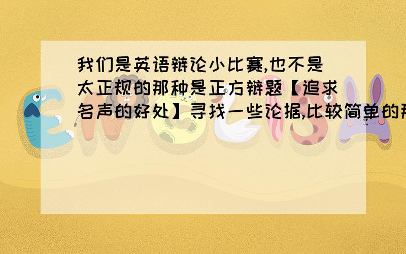 我们是英语辩论小比赛,也不是太正规的那种是正方辩题【追求名声的好处】寻找一些论据,比较简单的那种,好翻译的,当然直接有英文就更好了我需要的是追求名声的好处,我是正方啊