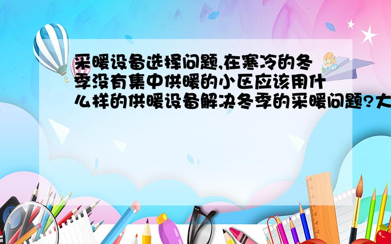 采暖设备选择问题,在寒冷的冬季没有集中供暖的小区应该用什么样的供暖设备解决冬季的采暖问题?大哥大姐们希望专业人士回答