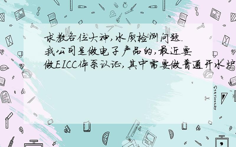 求教各位大神,水质检测问题.我公司是做电子产品的,最近要做EICC体系认证,其中需要做普通开水炉饮用水水质检测.请问这水质检测的标准是什么,最少需要做多少项目的检测,需要委托哪些部