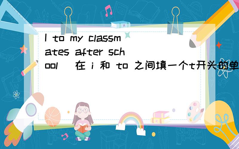 I to my classmates after school （在 i 和 to 之间填一个t开头的单词）