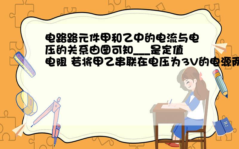 电路路元件甲和乙中的电流与电压的关系由图可知___是定值电阻 若将甲乙串联在电压为3V的电源两端电路中的电流为____A速度 在线等 要详细步骤