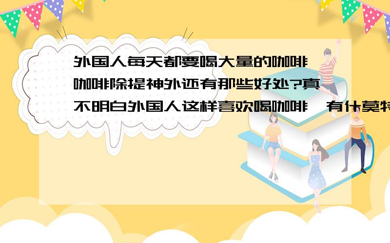 外国人每天都要喝大量的咖啡,咖啡除提神外还有那些好处?真不明白外国人这样喜欢喝咖啡,有什莫特别的好处?